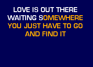 LOVE IS OUT THERE
WAITING SOMEINHERE
YOU JUST HAVE TO GO

AND FIND IT