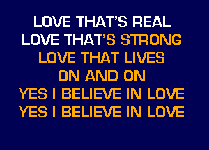 LOVE THAT'S REAL
LOVE THAT'S STRONG
LOVE THAT LIVES
ON AND ON
YES I BELIEVE IN LOVE
YES I BELIEVE IN LOVE