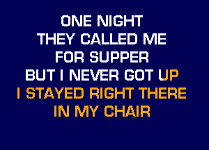 ONE NIGHT
THEY CALLED ME
FOR SUPPER
BUT I NEVER GOT UP
I STAYED RIGHT THERE
IN MY CHAIR