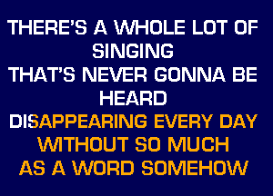 THERE'S A WHOLE LOT OF
SINGING
THAT'S NEVER GONNA BE

HEARD
DISAPPEARING EVERY DAY

WITHOUT SO MUCH
AS A WORD SOMEHOW