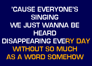 'CAUSE EVERYONE'S
SINGING
WE JUST WANNA BE
HEARD
DISAPPEARING EVERY DAY
WITHOUT SO MUCH
AS A WORD SOMEHOW