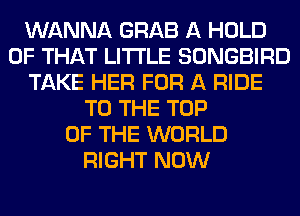 WANNA GRAB A HOLD
OF THAT LITI'LE SONGBIRD
TAKE HER FOR A RIDE
TO THE TOP
OF THE WORLD
RIGHT NOW