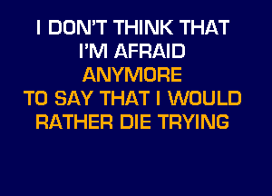 I DON'T THINK THAT
I'M AFRAID
ANYMORE

TO SAY THAT I WOULD

RATHER DIE TRYING