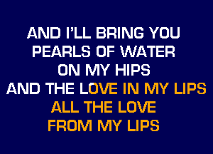 AND I'LL BRING YOU
PEARLS OF WATER
ON MY HIPS
AND THE LOVE IN MY LIPS
ALL THE LOVE
FROM MY LIPS