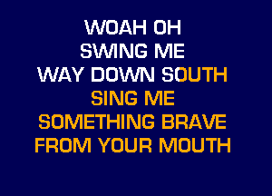 WOAH 0H
SWING ME
WAY DOWN SOUTH
SING ME
SOMETHING BRAVE
FROM YOUR MOUTH