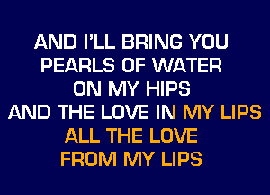 AND I'LL BRING YOU
PEARLS OF WATER
ON MY HIPS
AND THE LOVE IN MY LIPS
ALL THE LOVE
FROM MY LIPS