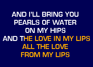 AND I'LL BRING YOU
PEARLS OF WATER
ON MY HIPS
AND THE LOVE IN MY LIPS
ALL THE LOVE
FROM MY LIPS