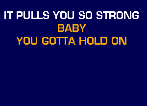 IT PULLS YOU SO STRONG
BABY
YOU GOTTA HOLD 0N