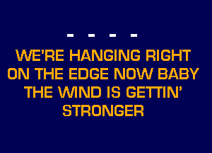 WERE HANGING RIGHT
ON THE EDGE NOW BABY
THE WIND IS GETI'IM
STRONGER