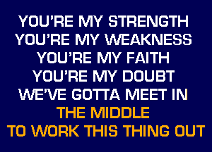 YOU'RE MY STRENGTH
YOU'RE MY WEAKNESS
YOU'RE MY FAITH
YOU'RE MY DOUBT
WE'VE GOTTA MEET IN
THE MIDDLE
TO WORK THIS THING OUT