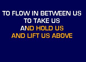 T0 FLOW IN BETWEEN US
TO TAKE US
AND HOLD US
AND LIFT US ABOVE