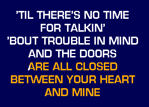 'TIL THERE'S N0 TIME
FOR TALKIN'
'BOUT TROUBLE IN MIND
AND THE DOORS
ARE ALL CLOSED
BETWEEN YOUR HEART
AND MINE