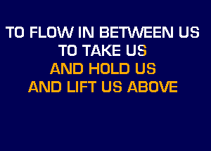 T0 FLOW IN BETWEEN US
TO TAKE US
AND HOLD US
AND LIFT US ABOVE