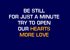 BE STILL
FOR JUST A MINUTE
TRY TO OPEN

OUR HEARTS
MORE LOVE