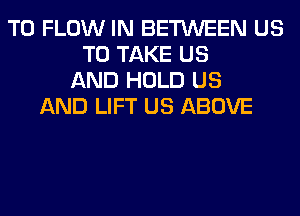 T0 FLOW IN BETWEEN US
TO TAKE US
AND HOLD US
AND LIFT US ABOVE