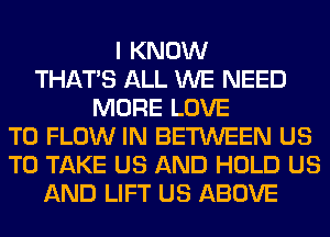 I KNOW
THAT'S ALL WE NEED
MORE LOVE
TO FLOW IN BETWEEN US
TO TAKE US AND HOLD US
AND LIFT US ABOVE