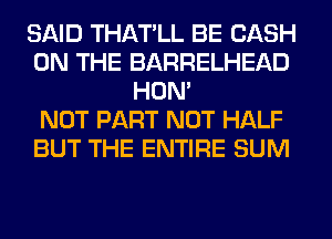 SAID THATLL BE CASH
ON THE BARRELHEAD
HON'

NOT PART NOT HALF
BUT THE ENTIRE SUM