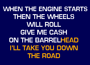 VUHEN THE ENGINE STARTS
THEN THE WHEELS
WILL ROLL
GIVE ME CASH
ON THE BARRELHEAD
I'LL TAKE YOU DOWN
THE ROAD