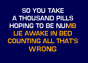 SO YOU TAKE
A THOUSAND PILLS
HOPING TO BE NUMB
LIE AWAKE IN BED
COUNTING ALL THAT'S

WRONG