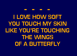 I LOVE HOW SOFT
YOU TOUCH MY SKIN
LIKE YOU'RE TOUCHING
THE WINGS
OF A BUTTERFLY