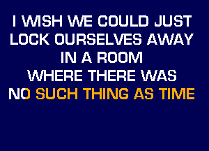 I WISH WE COULD JUST
LOCK OURSELVES AWAY
IN A ROOM
WHERE THERE WAS
N0 SUCH THING AS TIME