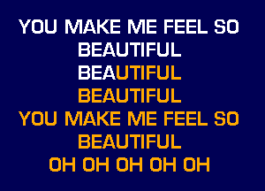 YOU MAKE ME FEEL SO
BEAUTIFUL
BEAUTIFUL
BEAUTIFUL

YOU MAKE ME FEEL SO
BEAUTIFUL

0H 0H 0H 0H 0H