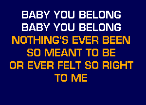 BABY YOU BELONG
BABY YOU BELONG
NOTHING'S EVER BEEN
SO MEANT TO BE
0R EVER FELT SO RIGHT
TO ME