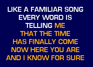 LIKE A FAMILIAR SONG
EVERY WORD IS
TELLING ME
THAT THE TIME
HAS FINALLY COME
NOW HERE YOU ARE
AND I KNOW FOR SURE