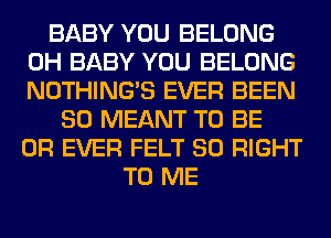 BABY YOU BELONG
0H BABY YOU BELONG
NOTHING'S EVER BEEN

SO MEANT TO BE
0R EVER FELT SO RIGHT
TO ME