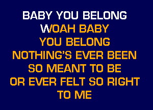 BABY YOU BELONG
WOAH BABY
YOU BELONG
NOTHING'S EVER BEEN
SO MEANT TO BE
0R EVER FELT SO RIGHT
TO ME