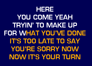 HERE
YOU COME YEAH
TRYIN' TO MAKE UP
FOR WHAT YOU'VE DONE
ITS TOO LATE TO SAY
YOU'RE SORRY NOW
NOW ITS YOUR TURN