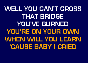 WELL YOU CAN'T CROSS
THAT BRIDGE
YOU'VE BURNED
YOU'RE ON YOUR OWN
WHEN WILL YOU LEARN
'CAUSE BABY I CRIED