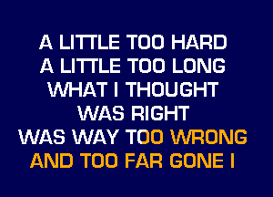 A LITTLE T00 HARD
A LITTLE T00 LONG
WHAT I THOUGHT
WAS RIGHT
WAS WAY T00 WRONG
AND T00 FAR GONE I