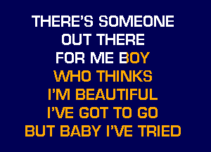 THERES SOMEONE
OUT THERE
FOR ME BOY
WHO THINKS
I'M BEAUTIFUL
I'VE GOT TO GO
BUT BABY I'VE TRIED