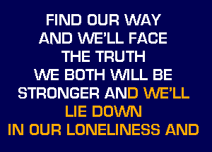 FIND OUR WAY
AND WE'LL FACE
THE TRUTH
WE BOTH WILL BE
STRONGER AND WE'LL
LIE DOWN
IN OUR LONELINESS AND