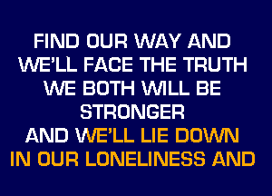 FIND OUR WAY AND
WE'LL FACE THE TRUTH
WE BOTH WILL BE
STRONGER
AND WE'LL LIE DOWN
IN OUR LONELINESS AND