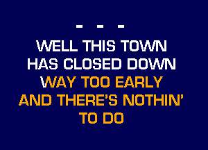 WELL THIS TOWN
HAS CLOSED DOWN
WAY T00 EARLY
AND THERE'S NOTHIN'
TO DO