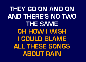 THEY GO ON AND ON
AND THERE'S N0 TWO
THE SAME
0H HOWI WISH
I COULD BLAME
ALL THESE SONGS
ABOUT RAIN