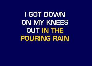 I GOT DOWN
ON MY KNEES
OUT IN THE

POURING RAIN