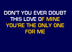 DON'T YOU EVER DOUBT
THIS LOVE OF MINE
YOU'RE THE ONLY ONE
FOR ME