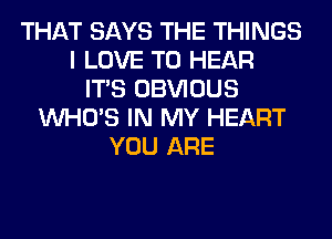 THAT SAYS THE THINGS
I LOVE TO HEAR
ITS OBVIOUS
WHO'S IN MY HEART
YOU ARE