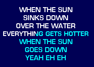 WHEN THE SUN
SINKS DOWN

OVER THE WATER
EVERYTHING GETS HOTI'ER

WHEN THE SUN
GOES DOWN
YEAH EH EH