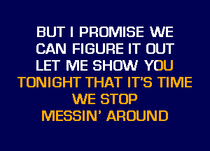 BUT I PROMISE WE
CAN FIGURE IT OUT
LET ME SHOW YOU
TONIGHT THAT IT'S TIME
WE STOP
MESSIN' AROUND