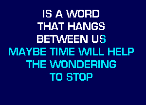 IS A WORD
THAT HANGS
BETWEEN US
MAYBE TIME WILL HELP
THE WONDERING
TO STOP