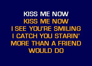KISS ME NOW
KISS ME NOW
I SEE YOU'RE SMILING
I CATCH YOU STARIN'
MORE THAN A FRIEND
WOULD DO