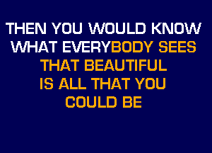 THEN YOU WOULD KNOW
WHAT EVERYBODY SEES
THAT BEAUTIFUL
IS ALL THAT YOU
COULD BE