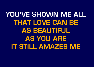 YOU'VE SHOWN ME ALL
THAT LOVE CAN BE
AS BEAUTIFUL
AS YOU ARE
IT STILL AMAZES ME