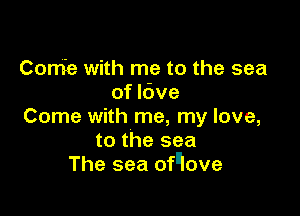 Conie with me to the sea
of Idve

Come with me, my love,
to the sea
The sea ofqove