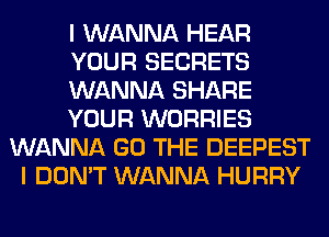 I WANNA HEAR
YOUR SECRETS
WANNA SHARE
YOUR WORRIES
WANNA GO THE DEEPEST
I DON'T WANNA HURRY