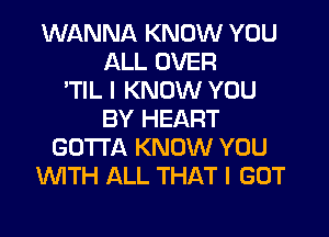 WANNA KNOW YOU
ALL OVER
'TIL I KNOW YOU
BY HEART
GOTTA KNOW YOU
WTH ALL THAT I GOT